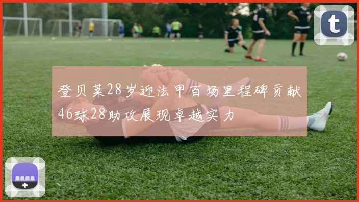 登贝莱28岁迎法甲百场里程碑贡献46球28助攻展现卓越实力