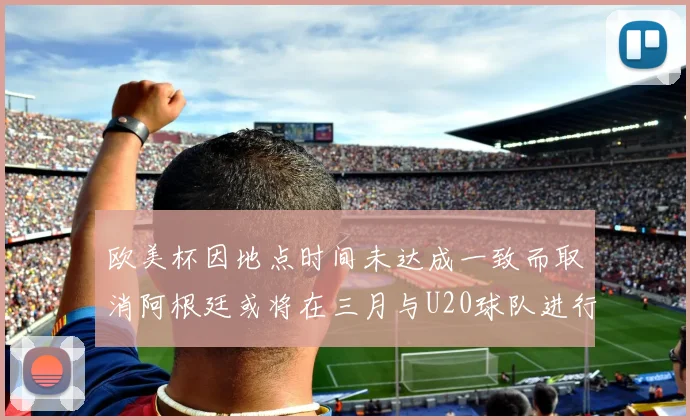 欧美杯因地点时间未达成一致而取消阿根廷或将在三月与U20球队进行比赛