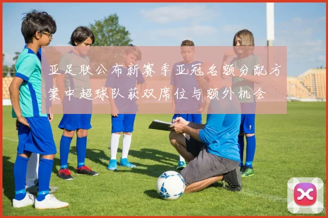 亚足联公布新赛季亚冠名额分配方案中超球队获双席位与额外机会