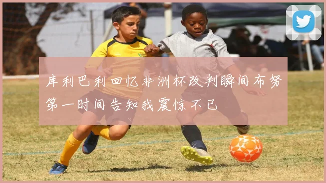 库利巴利回忆非洲杯改判瞬间布努第一时间告知我震惊不已