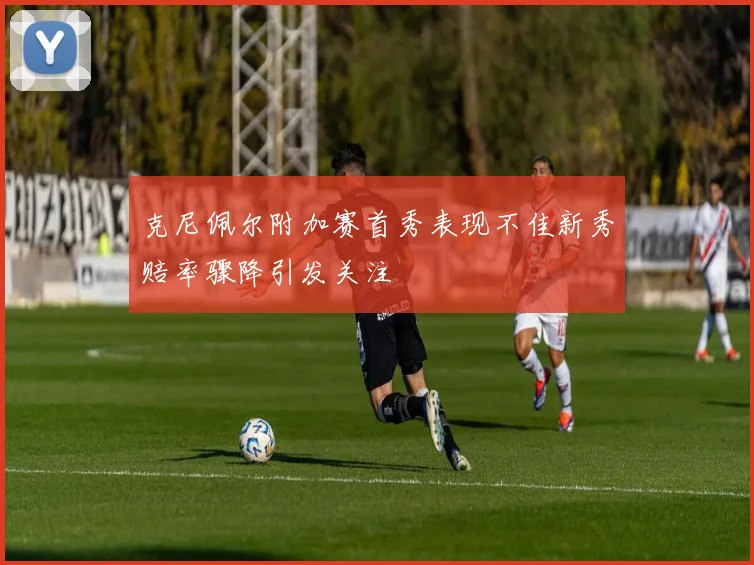 克尼佩尔附加赛首秀表现不佳新秀赔率骤降引发关注