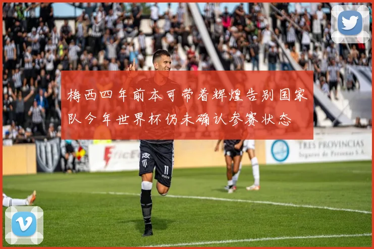 梅西四年前本可带着辉煌告别国家队今年世界杯仍未确认参赛状态