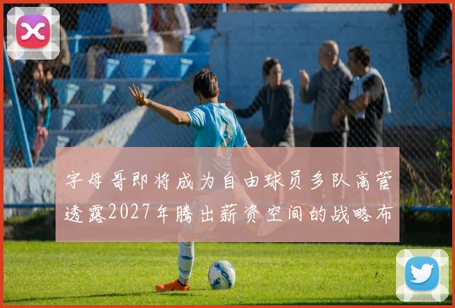 字母哥即将成为自由球员多队高管透露2027年腾出薪资空间的战略布局