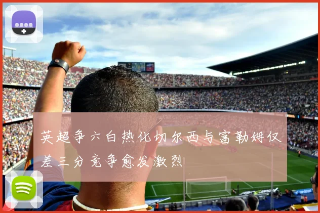 英超争六白热化切尔西与富勒姆仅差三分竞争愈发激烈