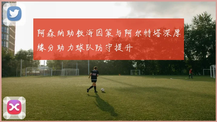 阿森纳助教海因策与阿尔特塔深厚缘分助力球队防守提升
