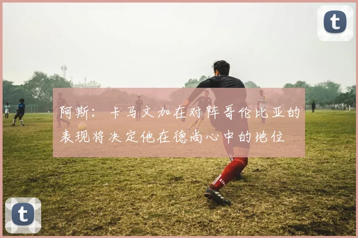 阿斯：卡马文加在对阵哥伦比亚的表现将决定他在德尚心中的地位
