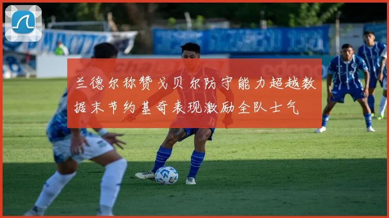 兰德尔称赞戈贝尔防守能力超越数据末节约基奇表现激励全队士气